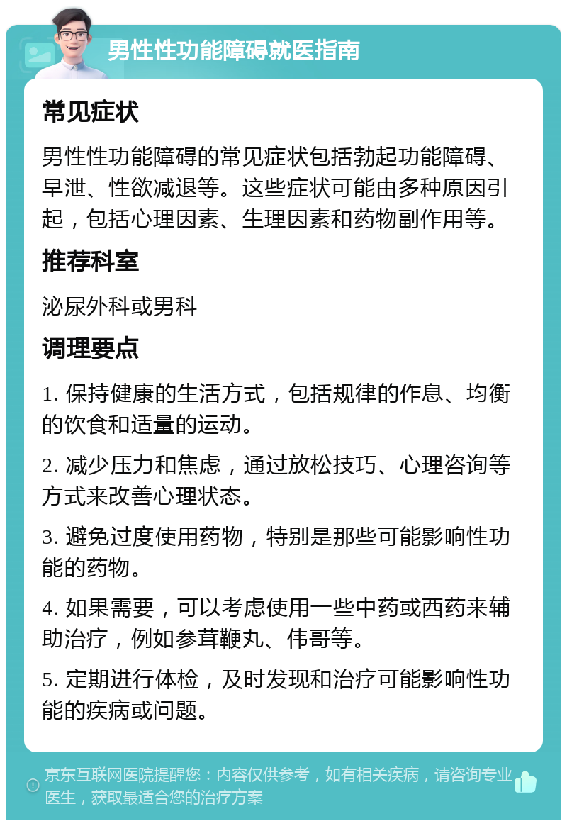 男性性功能障碍就医指南 常见症状 男性性功能障碍的常见症状包括勃起功能障碍、早泄、性欲减退等。这些症状可能由多种原因引起，包括心理因素、生理因素和药物副作用等。 推荐科室 泌尿外科或男科 调理要点 1. 保持健康的生活方式，包括规律的作息、均衡的饮食和适量的运动。 2. 减少压力和焦虑，通过放松技巧、心理咨询等方式来改善心理状态。 3. 避免过度使用药物，特别是那些可能影响性功能的药物。 4. 如果需要，可以考虑使用一些中药或西药来辅助治疗，例如参茸鞭丸、伟哥等。 5. 定期进行体检，及时发现和治疗可能影响性功能的疾病或问题。