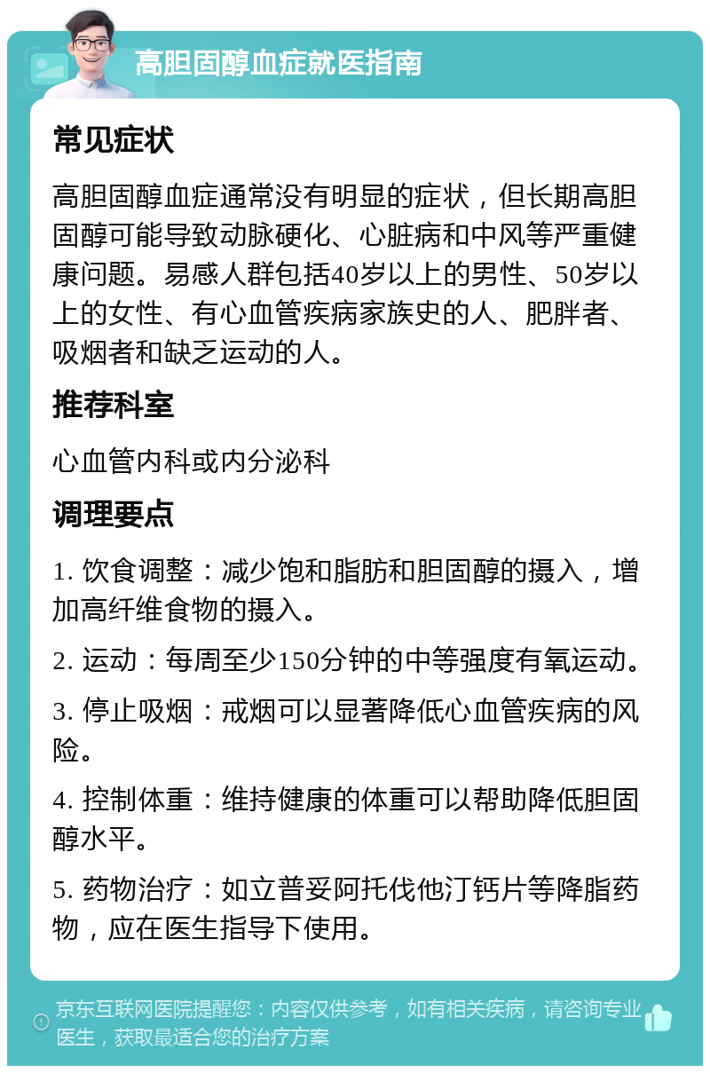 高胆固醇血症就医指南 常见症状 高胆固醇血症通常没有明显的症状，但长期高胆固醇可能导致动脉硬化、心脏病和中风等严重健康问题。易感人群包括40岁以上的男性、50岁以上的女性、有心血管疾病家族史的人、肥胖者、吸烟者和缺乏运动的人。 推荐科室 心血管内科或内分泌科 调理要点 1. 饮食调整：减少饱和脂肪和胆固醇的摄入，增加高纤维食物的摄入。 2. 运动：每周至少150分钟的中等强度有氧运动。 3. 停止吸烟：戒烟可以显著降低心血管疾病的风险。 4. 控制体重：维持健康的体重可以帮助降低胆固醇水平。 5. 药物治疗：如立普妥阿托伐他汀钙片等降脂药物，应在医生指导下使用。