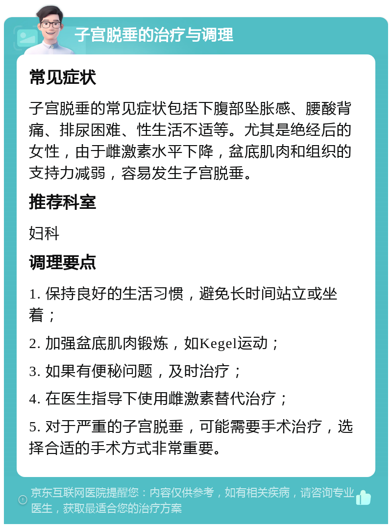 子宫脱垂的治疗与调理 常见症状 子宫脱垂的常见症状包括下腹部坠胀感、腰酸背痛、排尿困难、性生活不适等。尤其是绝经后的女性，由于雌激素水平下降，盆底肌肉和组织的支持力减弱，容易发生子宫脱垂。 推荐科室 妇科 调理要点 1. 保持良好的生活习惯，避免长时间站立或坐着； 2. 加强盆底肌肉锻炼，如Kegel运动； 3. 如果有便秘问题，及时治疗； 4. 在医生指导下使用雌激素替代治疗； 5. 对于严重的子宫脱垂，可能需要手术治疗，选择合适的手术方式非常重要。