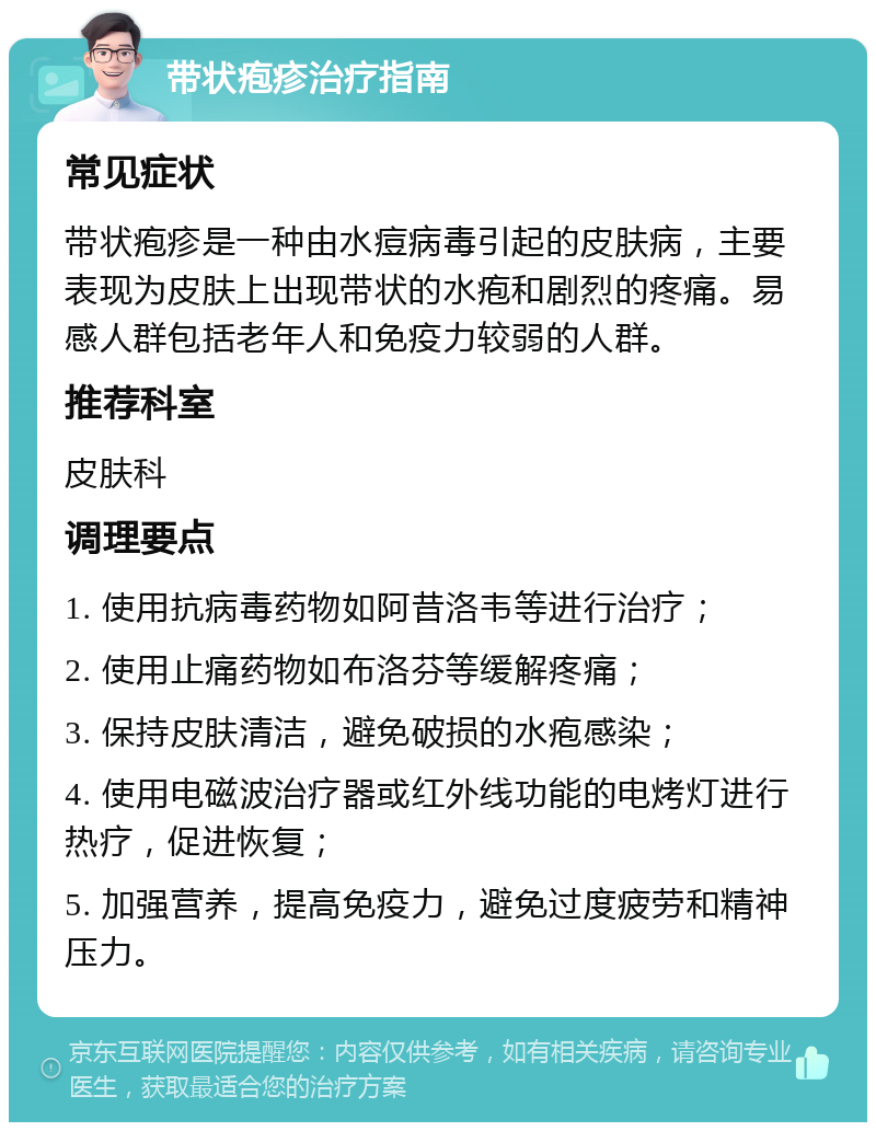 带状疱疹治疗指南 常见症状 带状疱疹是一种由水痘病毒引起的皮肤病，主要表现为皮肤上出现带状的水疱和剧烈的疼痛。易感人群包括老年人和免疫力较弱的人群。 推荐科室 皮肤科 调理要点 1. 使用抗病毒药物如阿昔洛韦等进行治疗； 2. 使用止痛药物如布洛芬等缓解疼痛； 3. 保持皮肤清洁，避免破损的水疱感染； 4. 使用电磁波治疗器或红外线功能的电烤灯进行热疗，促进恢复； 5. 加强营养，提高免疫力，避免过度疲劳和精神压力。