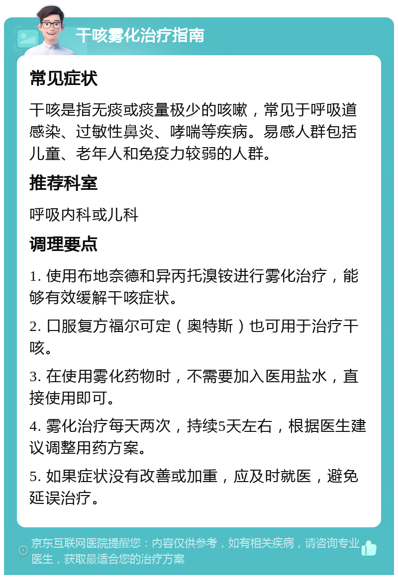 干咳雾化治疗指南 常见症状 干咳是指无痰或痰量极少的咳嗽，常见于呼吸道感染、过敏性鼻炎、哮喘等疾病。易感人群包括儿童、老年人和免疫力较弱的人群。 推荐科室 呼吸内科或儿科 调理要点 1. 使用布地奈德和异丙托溴铵进行雾化治疗，能够有效缓解干咳症状。 2. 口服复方福尔可定（奥特斯）也可用于治疗干咳。 3. 在使用雾化药物时，不需要加入医用盐水，直接使用即可。 4. 雾化治疗每天两次，持续5天左右，根据医生建议调整用药方案。 5. 如果症状没有改善或加重，应及时就医，避免延误治疗。