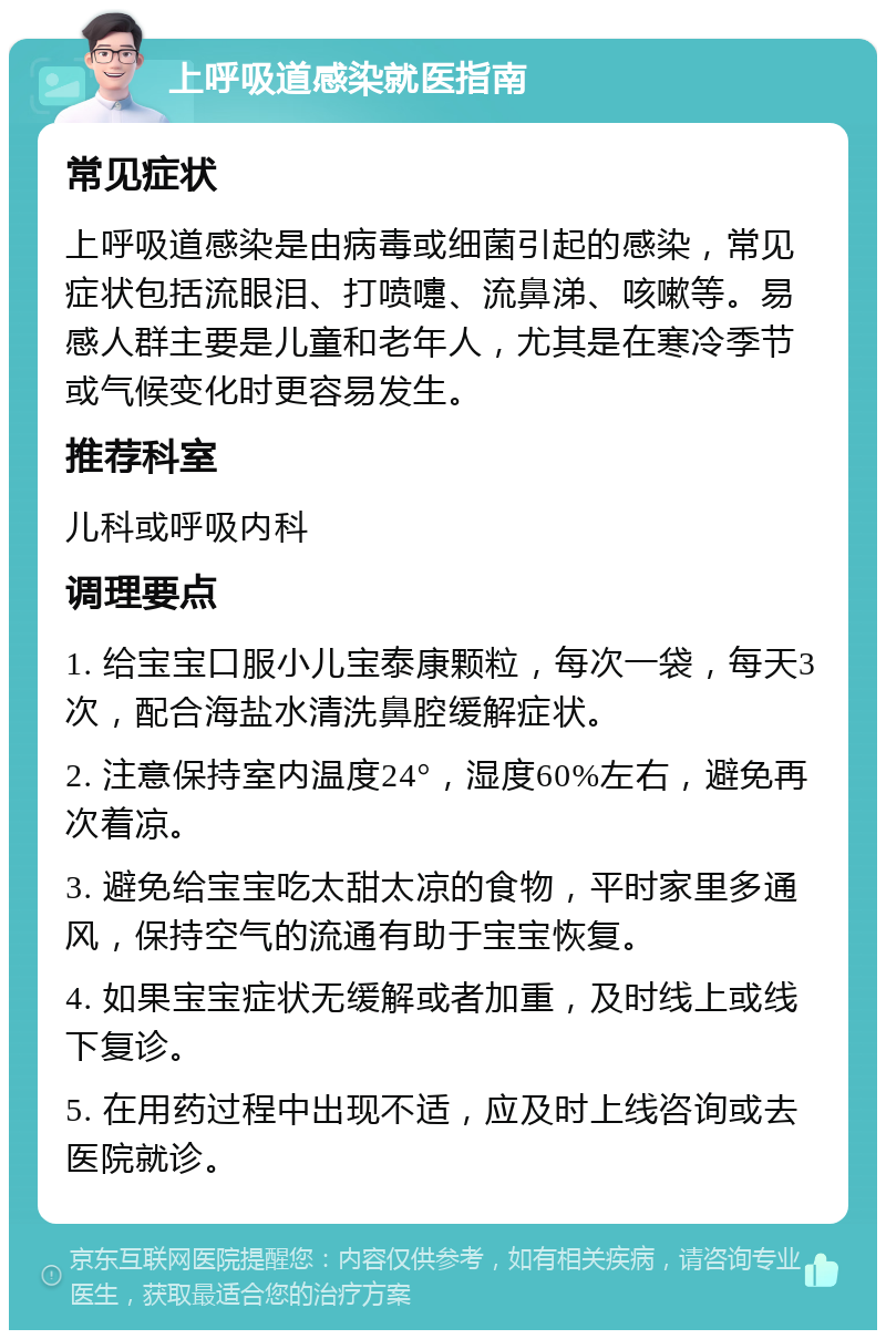 上呼吸道感染就医指南 常见症状 上呼吸道感染是由病毒或细菌引起的感染，常见症状包括流眼泪、打喷嚏、流鼻涕、咳嗽等。易感人群主要是儿童和老年人，尤其是在寒冷季节或气候变化时更容易发生。 推荐科室 儿科或呼吸内科 调理要点 1. 给宝宝口服小儿宝泰康颗粒，每次一袋，每天3次，配合海盐水清洗鼻腔缓解症状。 2. 注意保持室内温度24°，湿度60%左右，避免再次着凉。 3. 避免给宝宝吃太甜太凉的食物，平时家里多通风，保持空气的流通有助于宝宝恢复。 4. 如果宝宝症状无缓解或者加重，及时线上或线下复诊。 5. 在用药过程中出现不适，应及时上线咨询或去医院就诊。