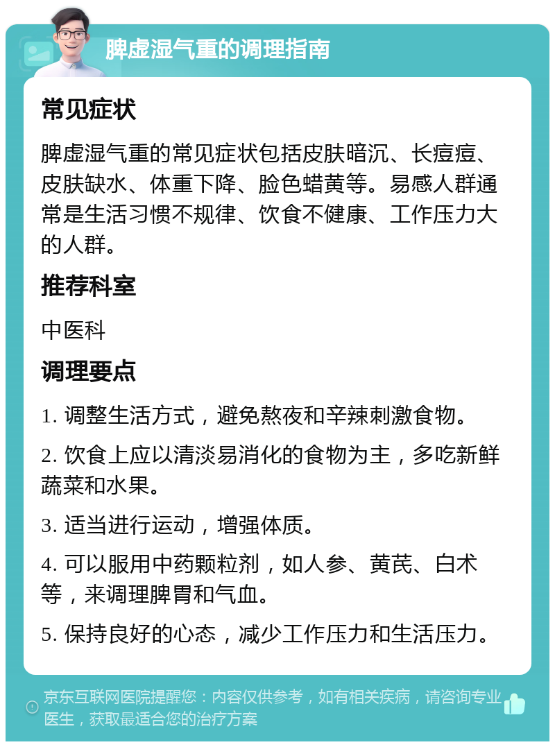 脾虚湿气重的调理指南 常见症状 脾虚湿气重的常见症状包括皮肤暗沉、长痘痘、皮肤缺水、体重下降、脸色蜡黄等。易感人群通常是生活习惯不规律、饮食不健康、工作压力大的人群。 推荐科室 中医科 调理要点 1. 调整生活方式，避免熬夜和辛辣刺激食物。 2. 饮食上应以清淡易消化的食物为主，多吃新鲜蔬菜和水果。 3. 适当进行运动，增强体质。 4. 可以服用中药颗粒剂，如人参、黄芪、白术等，来调理脾胃和气血。 5. 保持良好的心态，减少工作压力和生活压力。