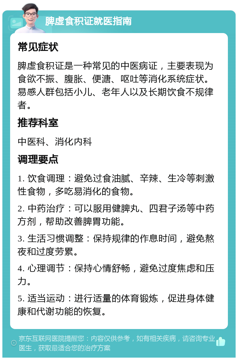 脾虚食积证就医指南 常见症状 脾虚食积证是一种常见的中医病证，主要表现为食欲不振、腹胀、便溏、呕吐等消化系统症状。易感人群包括小儿、老年人以及长期饮食不规律者。 推荐科室 中医科、消化内科 调理要点 1. 饮食调理：避免过食油腻、辛辣、生冷等刺激性食物，多吃易消化的食物。 2. 中药治疗：可以服用健脾丸、四君子汤等中药方剂，帮助改善脾胃功能。 3. 生活习惯调整：保持规律的作息时间，避免熬夜和过度劳累。 4. 心理调节：保持心情舒畅，避免过度焦虑和压力。 5. 适当运动：进行适量的体育锻炼，促进身体健康和代谢功能的恢复。