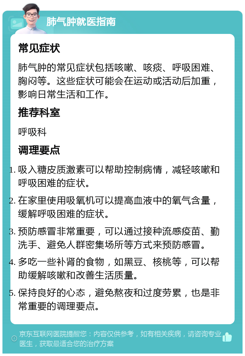 肺气肿就医指南 常见症状 肺气肿的常见症状包括咳嗽、咳痰、呼吸困难、胸闷等。这些症状可能会在运动或活动后加重，影响日常生活和工作。 推荐科室 呼吸科 调理要点 吸入糖皮质激素可以帮助控制病情，减轻咳嗽和呼吸困难的症状。 在家里使用吸氧机可以提高血液中的氧气含量，缓解呼吸困难的症状。 预防感冒非常重要，可以通过接种流感疫苗、勤洗手、避免人群密集场所等方式来预防感冒。 多吃一些补肾的食物，如黑豆、核桃等，可以帮助缓解咳嗽和改善生活质量。 保持良好的心态，避免熬夜和过度劳累，也是非常重要的调理要点。