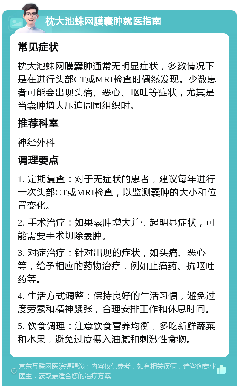 枕大池蛛网膜囊肿就医指南 常见症状 枕大池蛛网膜囊肿通常无明显症状，多数情况下是在进行头部CT或MRI检查时偶然发现。少数患者可能会出现头痛、恶心、呕吐等症状，尤其是当囊肿增大压迫周围组织时。 推荐科室 神经外科 调理要点 1. 定期复查：对于无症状的患者，建议每年进行一次头部CT或MRI检查，以监测囊肿的大小和位置变化。 2. 手术治疗：如果囊肿增大并引起明显症状，可能需要手术切除囊肿。 3. 对症治疗：针对出现的症状，如头痛、恶心等，给予相应的药物治疗，例如止痛药、抗呕吐药等。 4. 生活方式调整：保持良好的生活习惯，避免过度劳累和精神紧张，合理安排工作和休息时间。 5. 饮食调理：注意饮食营养均衡，多吃新鲜蔬菜和水果，避免过度摄入油腻和刺激性食物。