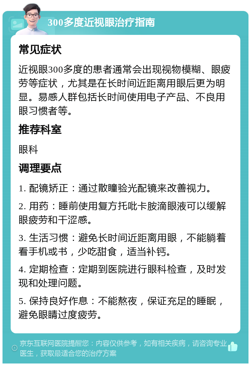 300多度近视眼治疗指南 常见症状 近视眼300多度的患者通常会出现视物模糊、眼疲劳等症状，尤其是在长时间近距离用眼后更为明显。易感人群包括长时间使用电子产品、不良用眼习惯者等。 推荐科室 眼科 调理要点 1. 配镜矫正：通过散瞳验光配镜来改善视力。 2. 用药：睡前使用复方托吡卡胺滴眼液可以缓解眼疲劳和干涩感。 3. 生活习惯：避免长时间近距离用眼，不能躺着看手机或书，少吃甜食，适当补钙。 4. 定期检查：定期到医院进行眼科检查，及时发现和处理问题。 5. 保持良好作息：不能熬夜，保证充足的睡眠，避免眼睛过度疲劳。