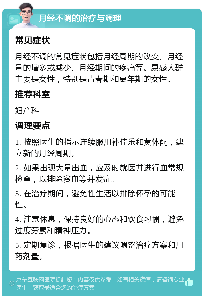 月经不调的治疗与调理 常见症状 月经不调的常见症状包括月经周期的改变、月经量的增多或减少、月经期间的疼痛等。易感人群主要是女性，特别是青春期和更年期的女性。 推荐科室 妇产科 调理要点 1. 按照医生的指示连续服用补佳乐和黄体酮，建立新的月经周期。 2. 如果出现大量出血，应及时就医并进行血常规检查，以排除贫血等并发症。 3. 在治疗期间，避免性生活以排除怀孕的可能性。 4. 注意休息，保持良好的心态和饮食习惯，避免过度劳累和精神压力。 5. 定期复诊，根据医生的建议调整治疗方案和用药剂量。