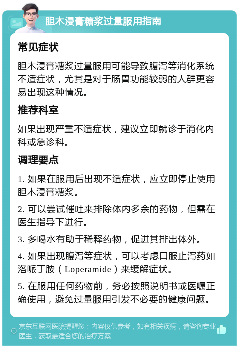 胆木浸膏糖浆过量服用指南 常见症状 胆木浸膏糖浆过量服用可能导致腹泻等消化系统不适症状，尤其是对于肠胃功能较弱的人群更容易出现这种情况。 推荐科室 如果出现严重不适症状，建议立即就诊于消化内科或急诊科。 调理要点 1. 如果在服用后出现不适症状，应立即停止使用胆木浸膏糖浆。 2. 可以尝试催吐来排除体内多余的药物，但需在医生指导下进行。 3. 多喝水有助于稀释药物，促进其排出体外。 4. 如果出现腹泻等症状，可以考虑口服止泻药如洛哌丁胺（Loperamide）来缓解症状。 5. 在服用任何药物前，务必按照说明书或医嘱正确使用，避免过量服用引发不必要的健康问题。