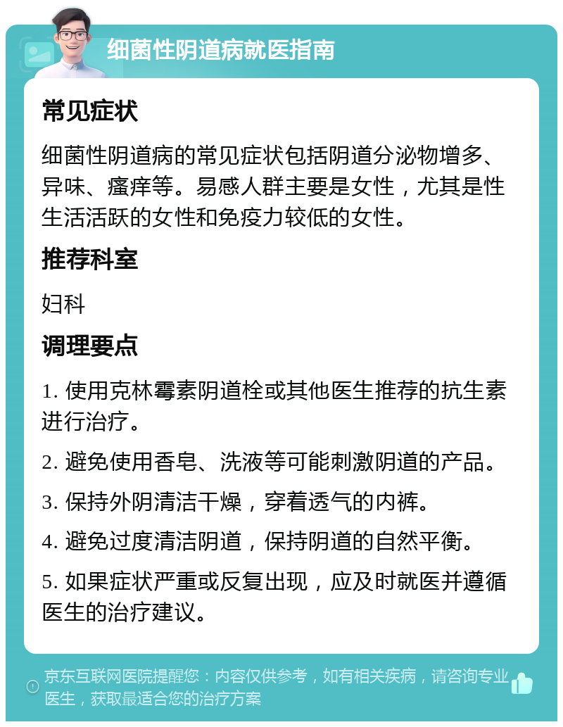 细菌性阴道病就医指南 常见症状 细菌性阴道病的常见症状包括阴道分泌物增多、异味、瘙痒等。易感人群主要是女性，尤其是性生活活跃的女性和免疫力较低的女性。 推荐科室 妇科 调理要点 1. 使用克林霉素阴道栓或其他医生推荐的抗生素进行治疗。 2. 避免使用香皂、洗液等可能刺激阴道的产品。 3. 保持外阴清洁干燥，穿着透气的内裤。 4. 避免过度清洁阴道，保持阴道的自然平衡。 5. 如果症状严重或反复出现，应及时就医并遵循医生的治疗建议。