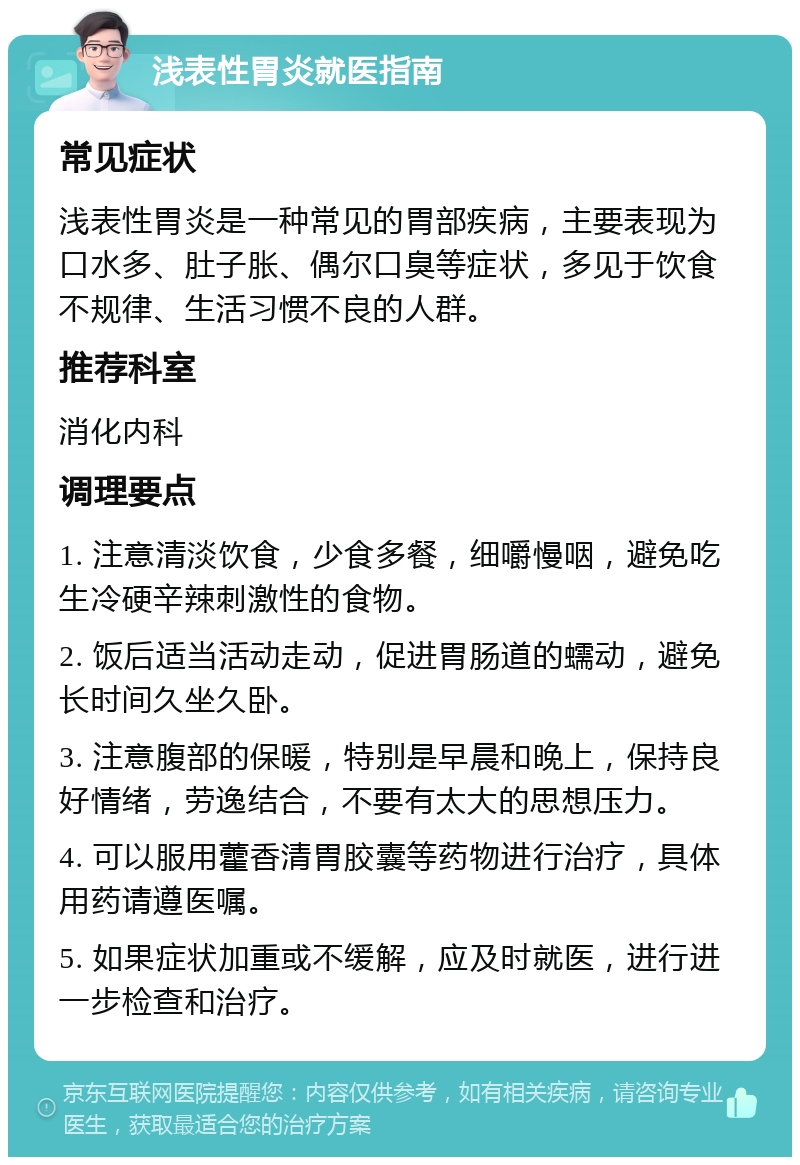 浅表性胃炎就医指南 常见症状 浅表性胃炎是一种常见的胃部疾病，主要表现为口水多、肚子胀、偶尔口臭等症状，多见于饮食不规律、生活习惯不良的人群。 推荐科室 消化内科 调理要点 1. 注意清淡饮食，少食多餐，细嚼慢咽，避免吃生冷硬辛辣刺激性的食物。 2. 饭后适当活动走动，促进胃肠道的蠕动，避免长时间久坐久卧。 3. 注意腹部的保暖，特别是早晨和晚上，保持良好情绪，劳逸结合，不要有太大的思想压力。 4. 可以服用藿香清胃胶囊等药物进行治疗，具体用药请遵医嘱。 5. 如果症状加重或不缓解，应及时就医，进行进一步检查和治疗。