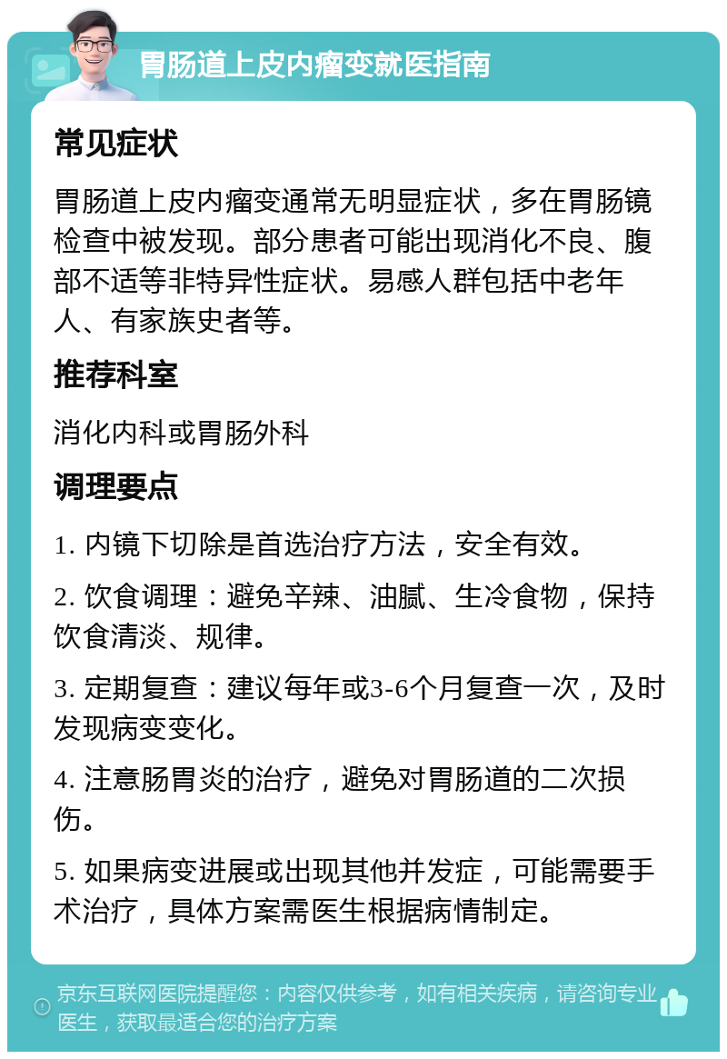 胃肠道上皮内瘤变就医指南 常见症状 胃肠道上皮内瘤变通常无明显症状，多在胃肠镜检查中被发现。部分患者可能出现消化不良、腹部不适等非特异性症状。易感人群包括中老年人、有家族史者等。 推荐科室 消化内科或胃肠外科 调理要点 1. 内镜下切除是首选治疗方法，安全有效。 2. 饮食调理：避免辛辣、油腻、生冷食物，保持饮食清淡、规律。 3. 定期复查：建议每年或3-6个月复查一次，及时发现病变变化。 4. 注意肠胃炎的治疗，避免对胃肠道的二次损伤。 5. 如果病变进展或出现其他并发症，可能需要手术治疗，具体方案需医生根据病情制定。