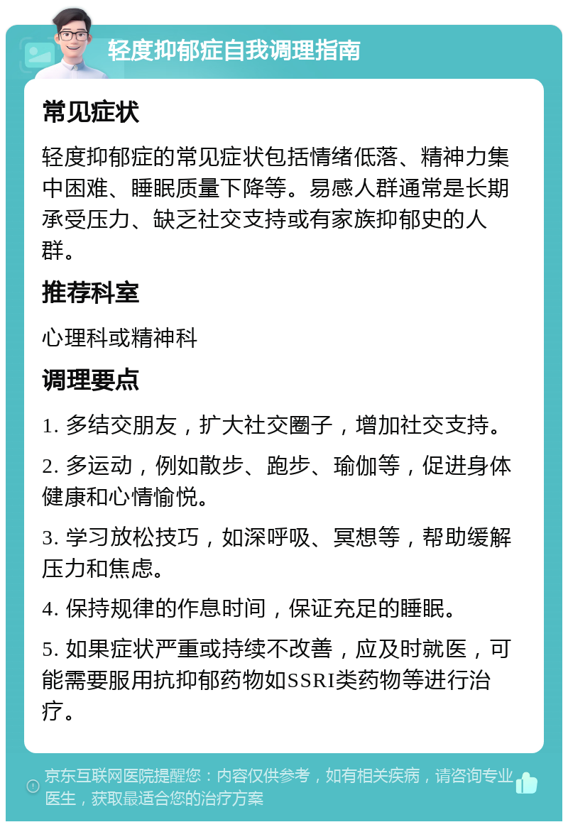 轻度抑郁症自我调理指南 常见症状 轻度抑郁症的常见症状包括情绪低落、精神力集中困难、睡眠质量下降等。易感人群通常是长期承受压力、缺乏社交支持或有家族抑郁史的人群。 推荐科室 心理科或精神科 调理要点 1. 多结交朋友，扩大社交圈子，增加社交支持。 2. 多运动，例如散步、跑步、瑜伽等，促进身体健康和心情愉悦。 3. 学习放松技巧，如深呼吸、冥想等，帮助缓解压力和焦虑。 4. 保持规律的作息时间，保证充足的睡眠。 5. 如果症状严重或持续不改善，应及时就医，可能需要服用抗抑郁药物如SSRI类药物等进行治疗。