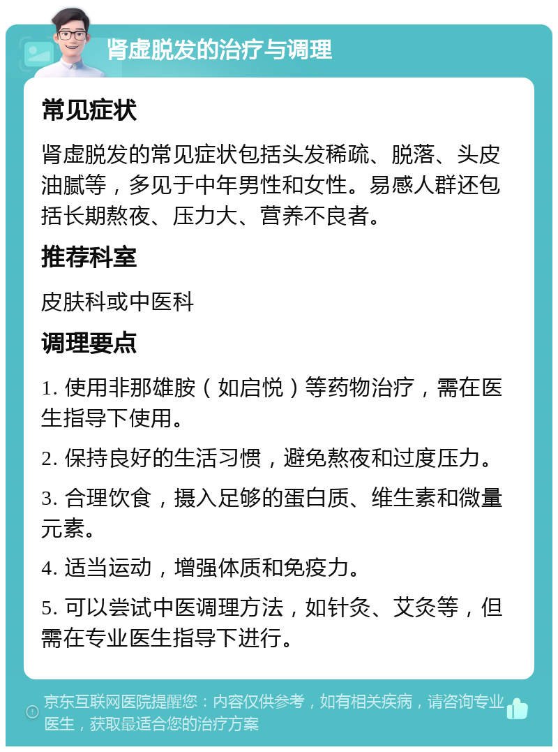 肾虚脱发的治疗与调理 常见症状 肾虚脱发的常见症状包括头发稀疏、脱落、头皮油腻等，多见于中年男性和女性。易感人群还包括长期熬夜、压力大、营养不良者。 推荐科室 皮肤科或中医科 调理要点 1. 使用非那雄胺（如启悦）等药物治疗，需在医生指导下使用。 2. 保持良好的生活习惯，避免熬夜和过度压力。 3. 合理饮食，摄入足够的蛋白质、维生素和微量元素。 4. 适当运动，增强体质和免疫力。 5. 可以尝试中医调理方法，如针灸、艾灸等，但需在专业医生指导下进行。