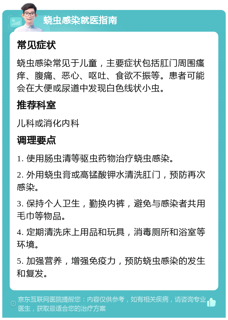 蛲虫感染就医指南 常见症状 蛲虫感染常见于儿童，主要症状包括肛门周围瘙痒、腹痛、恶心、呕吐、食欲不振等。患者可能会在大便或尿道中发现白色线状小虫。 推荐科室 儿科或消化内科 调理要点 1. 使用肠虫清等驱虫药物治疗蛲虫感染。 2. 外用蛲虫膏或高锰酸钾水清洗肛门，预防再次感染。 3. 保持个人卫生，勤换内裤，避免与感染者共用毛巾等物品。 4. 定期清洗床上用品和玩具，消毒厕所和浴室等环境。 5. 加强营养，增强免疫力，预防蛲虫感染的发生和复发。