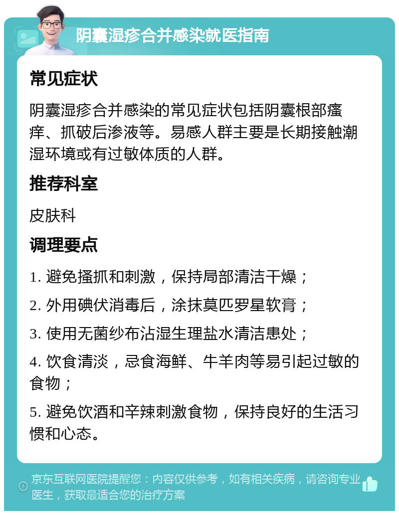 阴囊湿疹合并感染就医指南 常见症状 阴囊湿疹合并感染的常见症状包括阴囊根部瘙痒、抓破后渗液等。易感人群主要是长期接触潮湿环境或有过敏体质的人群。 推荐科室 皮肤科 调理要点 1. 避免搔抓和刺激，保持局部清洁干燥； 2. 外用碘伏消毒后，涂抹莫匹罗星软膏； 3. 使用无菌纱布沾湿生理盐水清洁患处； 4. 饮食清淡，忌食海鲜、牛羊肉等易引起过敏的食物； 5. 避免饮酒和辛辣刺激食物，保持良好的生活习惯和心态。