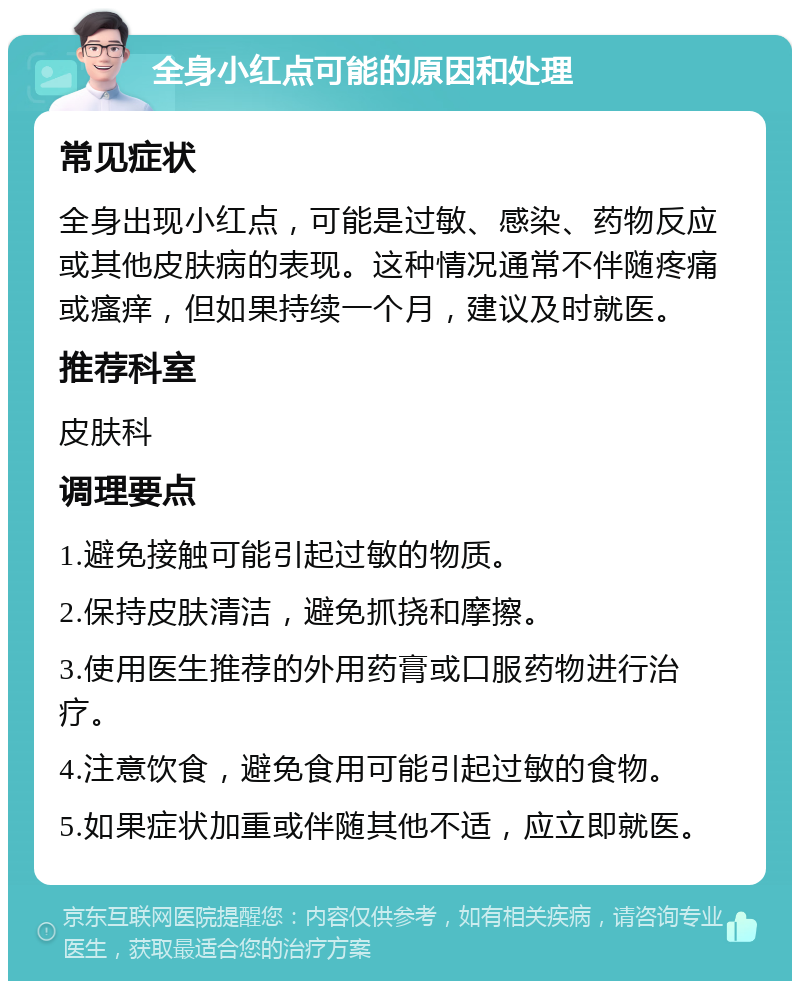 全身小红点可能的原因和处理 常见症状 全身出现小红点，可能是过敏、感染、药物反应或其他皮肤病的表现。这种情况通常不伴随疼痛或瘙痒，但如果持续一个月，建议及时就医。 推荐科室 皮肤科 调理要点 1.避免接触可能引起过敏的物质。 2.保持皮肤清洁，避免抓挠和摩擦。 3.使用医生推荐的外用药膏或口服药物进行治疗。 4.注意饮食，避免食用可能引起过敏的食物。 5.如果症状加重或伴随其他不适，应立即就医。