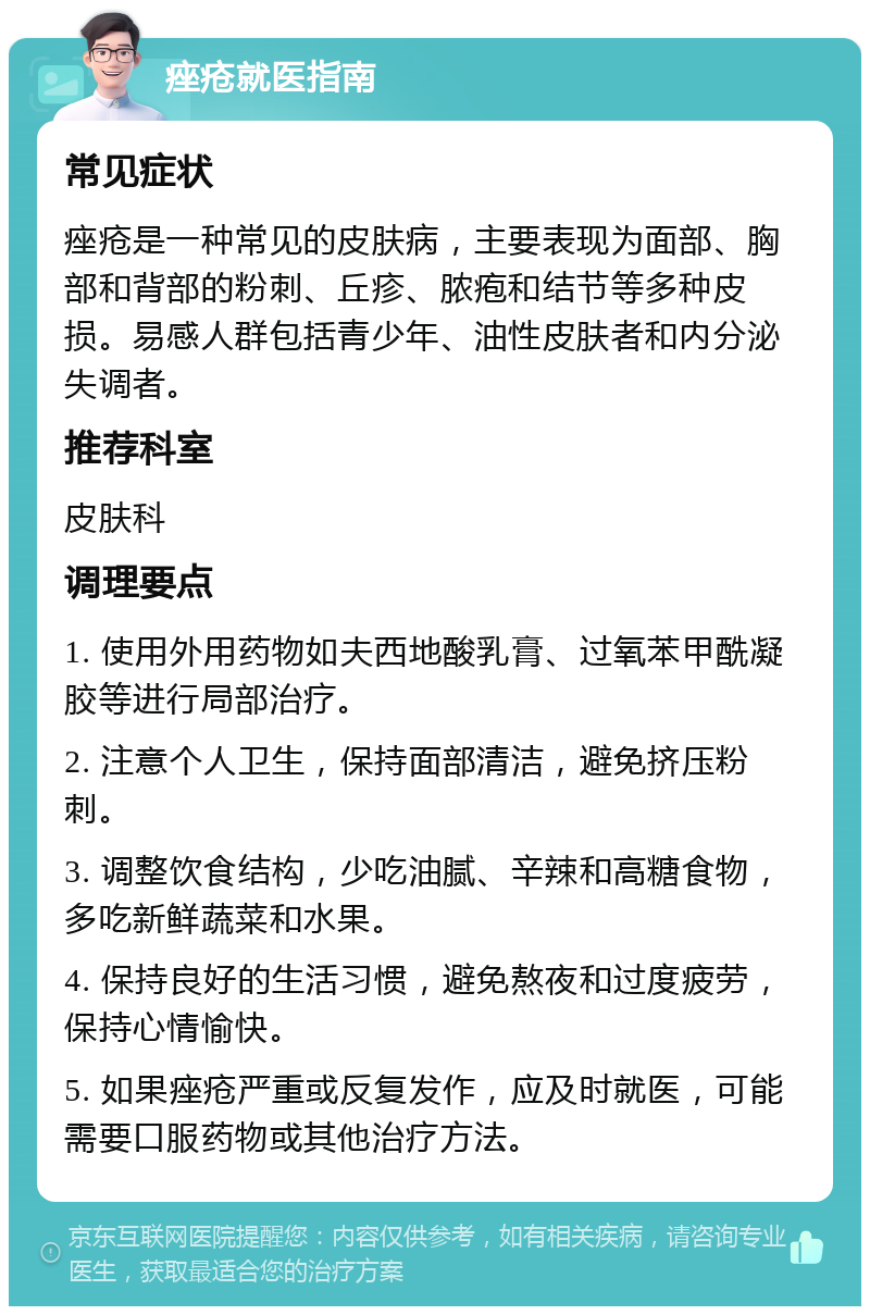 痤疮就医指南 常见症状 痤疮是一种常见的皮肤病，主要表现为面部、胸部和背部的粉刺、丘疹、脓疱和结节等多种皮损。易感人群包括青少年、油性皮肤者和内分泌失调者。 推荐科室 皮肤科 调理要点 1. 使用外用药物如夫西地酸乳膏、过氧苯甲酰凝胶等进行局部治疗。 2. 注意个人卫生，保持面部清洁，避免挤压粉刺。 3. 调整饮食结构，少吃油腻、辛辣和高糖食物，多吃新鲜蔬菜和水果。 4. 保持良好的生活习惯，避免熬夜和过度疲劳，保持心情愉快。 5. 如果痤疮严重或反复发作，应及时就医，可能需要口服药物或其他治疗方法。