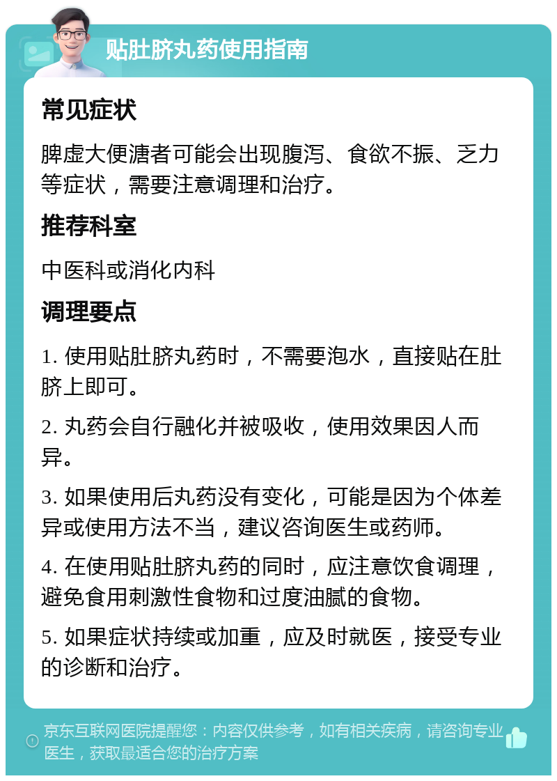 贴肚脐丸药使用指南 常见症状 脾虚大便溏者可能会出现腹泻、食欲不振、乏力等症状，需要注意调理和治疗。 推荐科室 中医科或消化内科 调理要点 1. 使用贴肚脐丸药时，不需要泡水，直接贴在肚脐上即可。 2. 丸药会自行融化并被吸收，使用效果因人而异。 3. 如果使用后丸药没有变化，可能是因为个体差异或使用方法不当，建议咨询医生或药师。 4. 在使用贴肚脐丸药的同时，应注意饮食调理，避免食用刺激性食物和过度油腻的食物。 5. 如果症状持续或加重，应及时就医，接受专业的诊断和治疗。