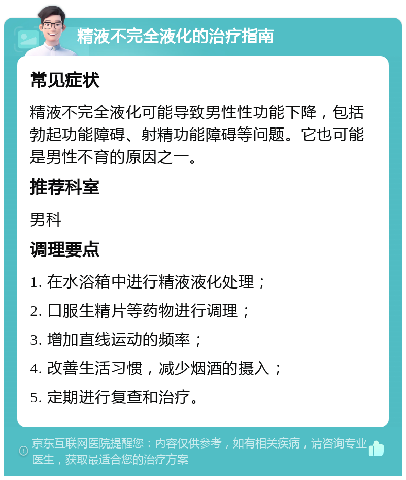 精液不完全液化的治疗指南 常见症状 精液不完全液化可能导致男性性功能下降，包括勃起功能障碍、射精功能障碍等问题。它也可能是男性不育的原因之一。 推荐科室 男科 调理要点 1. 在水浴箱中进行精液液化处理； 2. 口服生精片等药物进行调理； 3. 增加直线运动的频率； 4. 改善生活习惯，减少烟酒的摄入； 5. 定期进行复查和治疗。