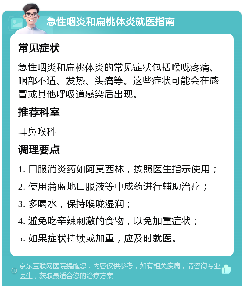 急性咽炎和扁桃体炎就医指南 常见症状 急性咽炎和扁桃体炎的常见症状包括喉咙疼痛、咽部不适、发热、头痛等。这些症状可能会在感冒或其他呼吸道感染后出现。 推荐科室 耳鼻喉科 调理要点 1. 口服消炎药如阿莫西林，按照医生指示使用； 2. 使用蒲蓝地口服液等中成药进行辅助治疗； 3. 多喝水，保持喉咙湿润； 4. 避免吃辛辣刺激的食物，以免加重症状； 5. 如果症状持续或加重，应及时就医。