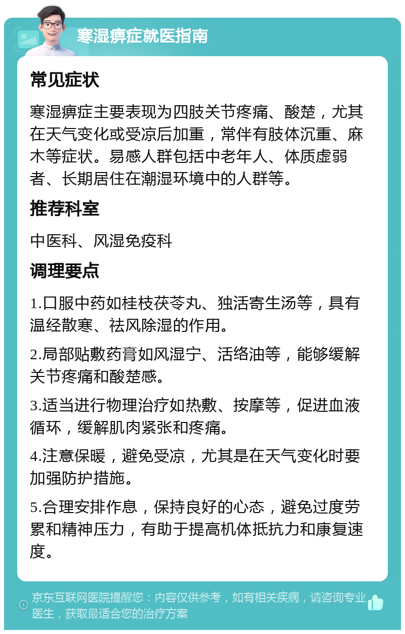 寒湿痹症就医指南 常见症状 寒湿痹症主要表现为四肢关节疼痛、酸楚，尤其在天气变化或受凉后加重，常伴有肢体沉重、麻木等症状。易感人群包括中老年人、体质虚弱者、长期居住在潮湿环境中的人群等。 推荐科室 中医科、风湿免疫科 调理要点 1.口服中药如桂枝茯苓丸、独活寄生汤等，具有温经散寒、祛风除湿的作用。 2.局部贴敷药膏如风湿宁、活络油等，能够缓解关节疼痛和酸楚感。 3.适当进行物理治疗如热敷、按摩等，促进血液循环，缓解肌肉紧张和疼痛。 4.注意保暖，避免受凉，尤其是在天气变化时要加强防护措施。 5.合理安排作息，保持良好的心态，避免过度劳累和精神压力，有助于提高机体抵抗力和康复速度。