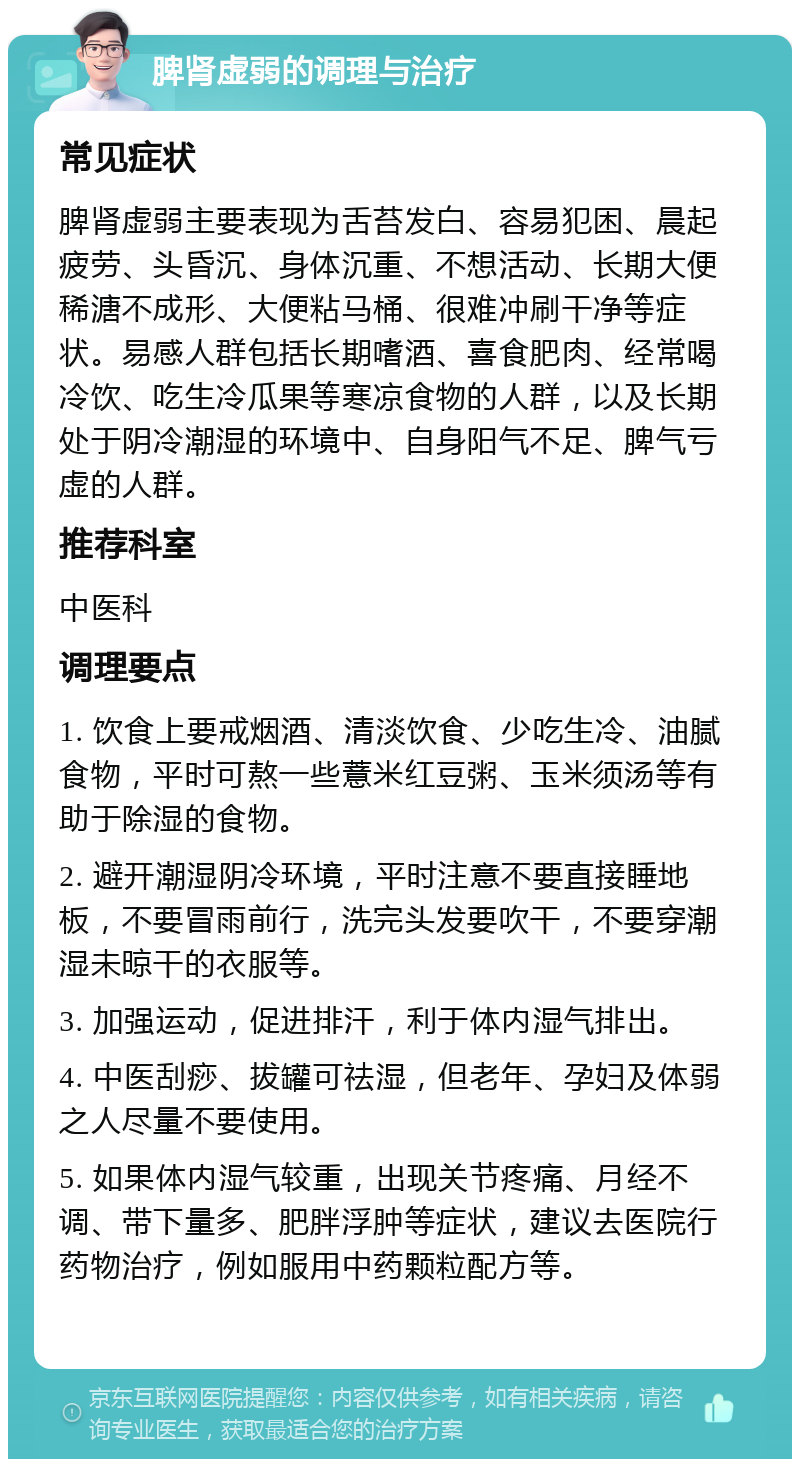 脾肾虚弱的调理与治疗 常见症状 脾肾虚弱主要表现为舌苔发白、容易犯困、晨起疲劳、头昏沉、身体沉重、不想活动、长期大便稀溏不成形、大便粘马桶、很难冲刷干净等症状。易感人群包括长期嗜酒、喜食肥肉、经常喝冷饮、吃生冷瓜果等寒凉食物的人群，以及长期处于阴冷潮湿的环境中、自身阳气不足、脾气亏虚的人群。 推荐科室 中医科 调理要点 1. 饮食上要戒烟酒、清淡饮食、少吃生冷、油腻食物，平时可熬一些薏米红豆粥、玉米须汤等有助于除湿的食物。 2. 避开潮湿阴冷环境，平时注意不要直接睡地板，不要冒雨前行，洗完头发要吹干，不要穿潮湿未晾干的衣服等。 3. 加强运动，促进排汗，利于体内湿气排出。 4. 中医刮痧、拔罐可祛湿，但老年、孕妇及体弱之人尽量不要使用。 5. 如果体内湿气较重，出现关节疼痛、月经不调、带下量多、肥胖浮肿等症状，建议去医院行药物治疗，例如服用中药颗粒配方等。