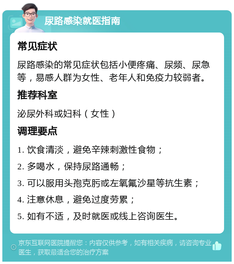 尿路感染就医指南 常见症状 尿路感染的常见症状包括小便疼痛、尿频、尿急等，易感人群为女性、老年人和免疫力较弱者。 推荐科室 泌尿外科或妇科（女性） 调理要点 1. 饮食清淡，避免辛辣刺激性食物； 2. 多喝水，保持尿路通畅； 3. 可以服用头孢克肟或左氧氟沙星等抗生素； 4. 注意休息，避免过度劳累； 5. 如有不适，及时就医或线上咨询医生。