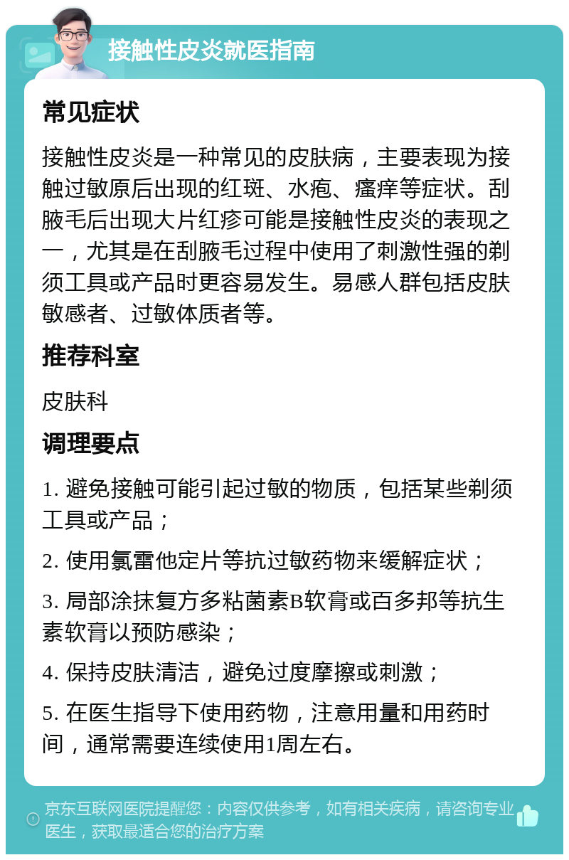 接触性皮炎就医指南 常见症状 接触性皮炎是一种常见的皮肤病，主要表现为接触过敏原后出现的红斑、水疱、瘙痒等症状。刮腋毛后出现大片红疹可能是接触性皮炎的表现之一，尤其是在刮腋毛过程中使用了刺激性强的剃须工具或产品时更容易发生。易感人群包括皮肤敏感者、过敏体质者等。 推荐科室 皮肤科 调理要点 1. 避免接触可能引起过敏的物质，包括某些剃须工具或产品； 2. 使用氯雷他定片等抗过敏药物来缓解症状； 3. 局部涂抹复方多粘菌素B软膏或百多邦等抗生素软膏以预防感染； 4. 保持皮肤清洁，避免过度摩擦或刺激； 5. 在医生指导下使用药物，注意用量和用药时间，通常需要连续使用1周左右。