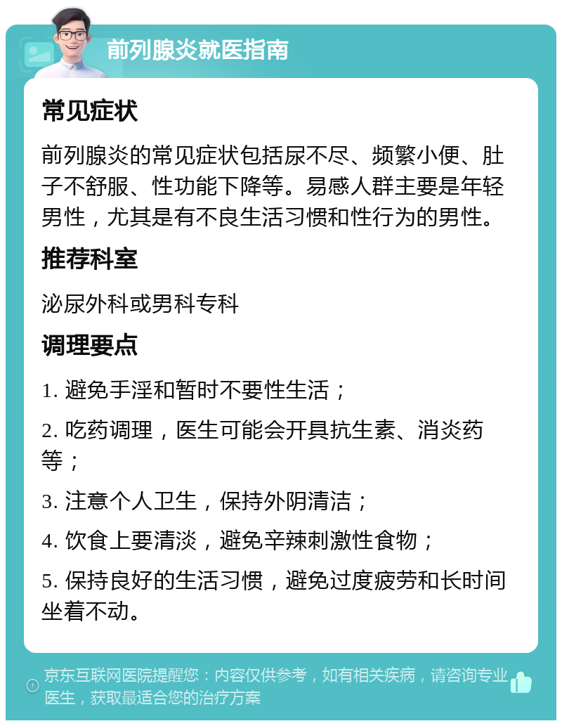 前列腺炎就医指南 常见症状 前列腺炎的常见症状包括尿不尽、频繁小便、肚子不舒服、性功能下降等。易感人群主要是年轻男性，尤其是有不良生活习惯和性行为的男性。 推荐科室 泌尿外科或男科专科 调理要点 1. 避免手淫和暂时不要性生活； 2. 吃药调理，医生可能会开具抗生素、消炎药等； 3. 注意个人卫生，保持外阴清洁； 4. 饮食上要清淡，避免辛辣刺激性食物； 5. 保持良好的生活习惯，避免过度疲劳和长时间坐着不动。