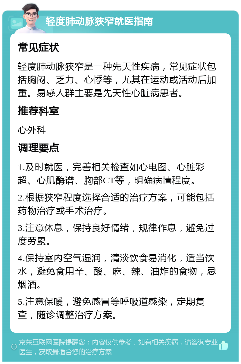 轻度肺动脉狭窄就医指南 常见症状 轻度肺动脉狭窄是一种先天性疾病，常见症状包括胸闷、乏力、心悸等，尤其在运动或活动后加重。易感人群主要是先天性心脏病患者。 推荐科室 心外科 调理要点 1.及时就医，完善相关检查如心电图、心脏彩超、心肌酶谱、胸部CT等，明确病情程度。 2.根据狭窄程度选择合适的治疗方案，可能包括药物治疗或手术治疗。 3.注意休息，保持良好情绪，规律作息，避免过度劳累。 4.保持室内空气湿润，清淡饮食易消化，适当饮水，避免食用辛、酸、麻、辣、油炸的食物，忌烟酒。 5.注意保暖，避免感冒等呼吸道感染，定期复查，随诊调整治疗方案。