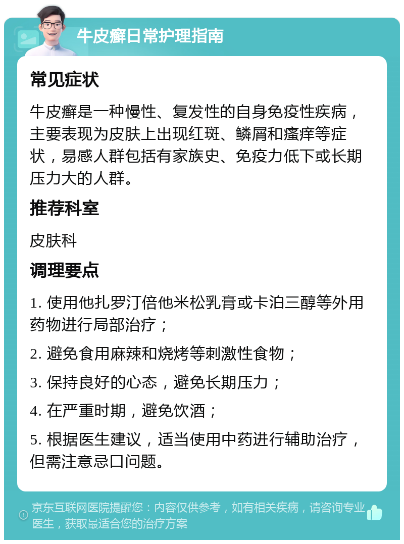 牛皮癣日常护理指南 常见症状 牛皮癣是一种慢性、复发性的自身免疫性疾病，主要表现为皮肤上出现红斑、鳞屑和瘙痒等症状，易感人群包括有家族史、免疫力低下或长期压力大的人群。 推荐科室 皮肤科 调理要点 1. 使用他扎罗汀倍他米松乳膏或卡泊三醇等外用药物进行局部治疗； 2. 避免食用麻辣和烧烤等刺激性食物； 3. 保持良好的心态，避免长期压力； 4. 在严重时期，避免饮酒； 5. 根据医生建议，适当使用中药进行辅助治疗，但需注意忌口问题。