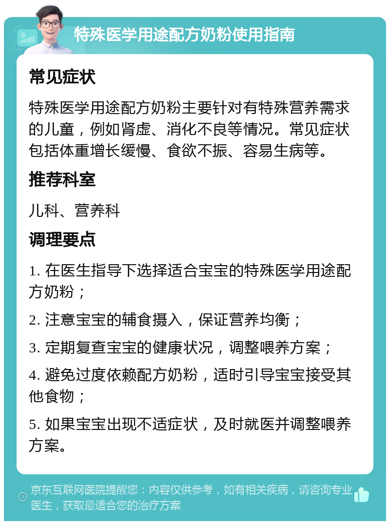 特殊医学用途配方奶粉使用指南 常见症状 特殊医学用途配方奶粉主要针对有特殊营养需求的儿童，例如肾虚、消化不良等情况。常见症状包括体重增长缓慢、食欲不振、容易生病等。 推荐科室 儿科、营养科 调理要点 1. 在医生指导下选择适合宝宝的特殊医学用途配方奶粉； 2. 注意宝宝的辅食摄入，保证营养均衡； 3. 定期复查宝宝的健康状况，调整喂养方案； 4. 避免过度依赖配方奶粉，适时引导宝宝接受其他食物； 5. 如果宝宝出现不适症状，及时就医并调整喂养方案。