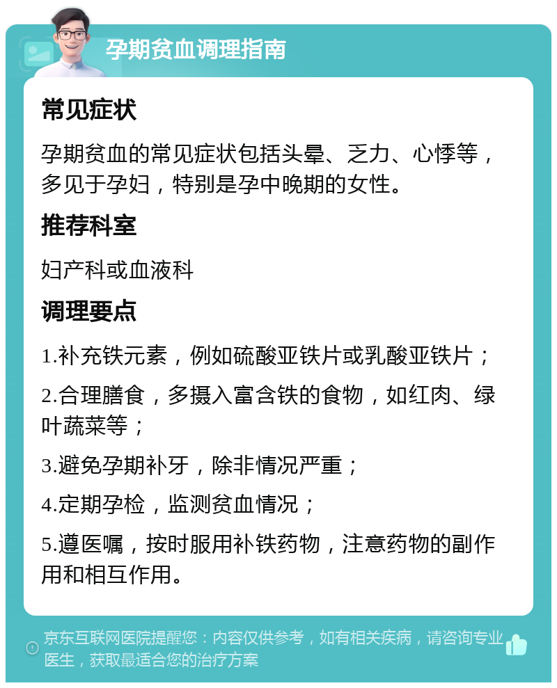 孕期贫血调理指南 常见症状 孕期贫血的常见症状包括头晕、乏力、心悸等，多见于孕妇，特别是孕中晚期的女性。 推荐科室 妇产科或血液科 调理要点 1.补充铁元素，例如硫酸亚铁片或乳酸亚铁片； 2.合理膳食，多摄入富含铁的食物，如红肉、绿叶蔬菜等； 3.避免孕期补牙，除非情况严重； 4.定期孕检，监测贫血情况； 5.遵医嘱，按时服用补铁药物，注意药物的副作用和相互作用。