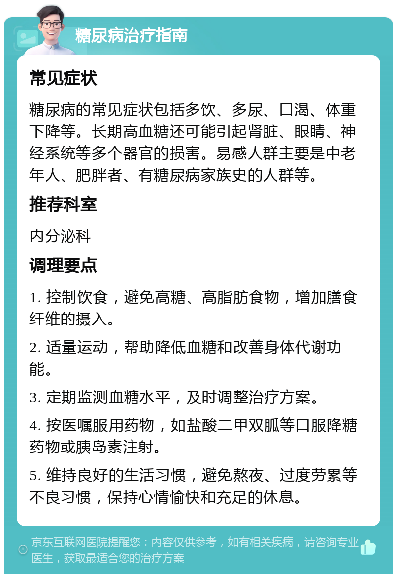 糖尿病治疗指南 常见症状 糖尿病的常见症状包括多饮、多尿、口渴、体重下降等。长期高血糖还可能引起肾脏、眼睛、神经系统等多个器官的损害。易感人群主要是中老年人、肥胖者、有糖尿病家族史的人群等。 推荐科室 内分泌科 调理要点 1. 控制饮食，避免高糖、高脂肪食物，增加膳食纤维的摄入。 2. 适量运动，帮助降低血糖和改善身体代谢功能。 3. 定期监测血糖水平，及时调整治疗方案。 4. 按医嘱服用药物，如盐酸二甲双胍等口服降糖药物或胰岛素注射。 5. 维持良好的生活习惯，避免熬夜、过度劳累等不良习惯，保持心情愉快和充足的休息。