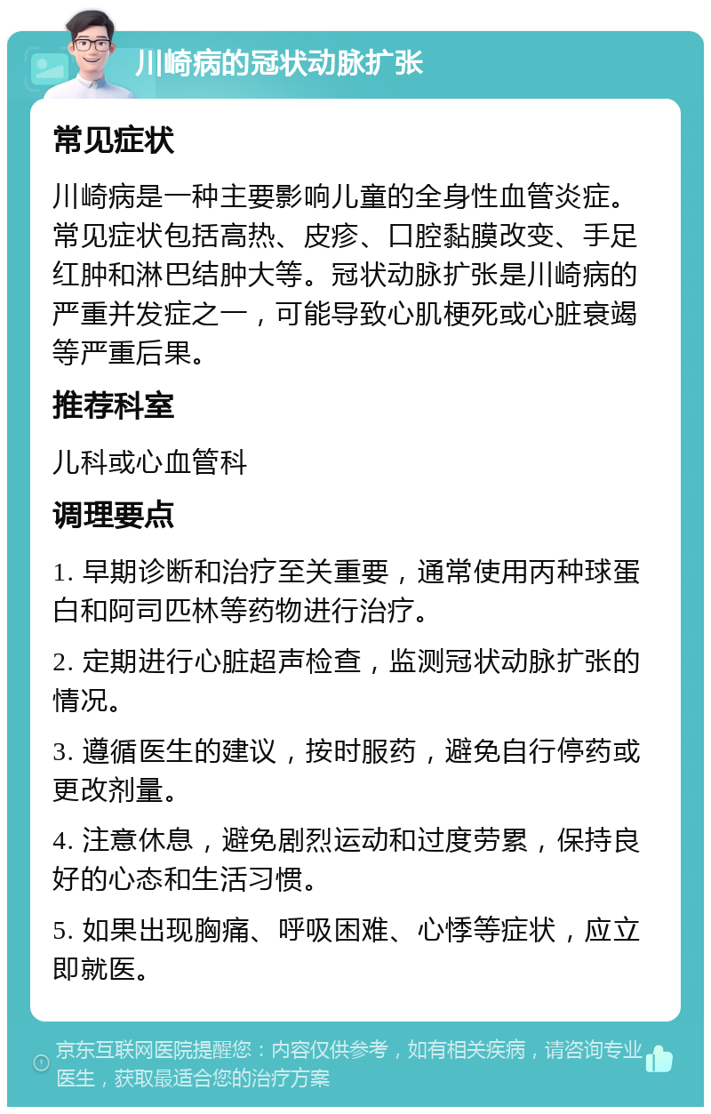 川崎病的冠状动脉扩张 常见症状 川崎病是一种主要影响儿童的全身性血管炎症。常见症状包括高热、皮疹、口腔黏膜改变、手足红肿和淋巴结肿大等。冠状动脉扩张是川崎病的严重并发症之一，可能导致心肌梗死或心脏衰竭等严重后果。 推荐科室 儿科或心血管科 调理要点 1. 早期诊断和治疗至关重要，通常使用丙种球蛋白和阿司匹林等药物进行治疗。 2. 定期进行心脏超声检查，监测冠状动脉扩张的情况。 3. 遵循医生的建议，按时服药，避免自行停药或更改剂量。 4. 注意休息，避免剧烈运动和过度劳累，保持良好的心态和生活习惯。 5. 如果出现胸痛、呼吸困难、心悸等症状，应立即就医。