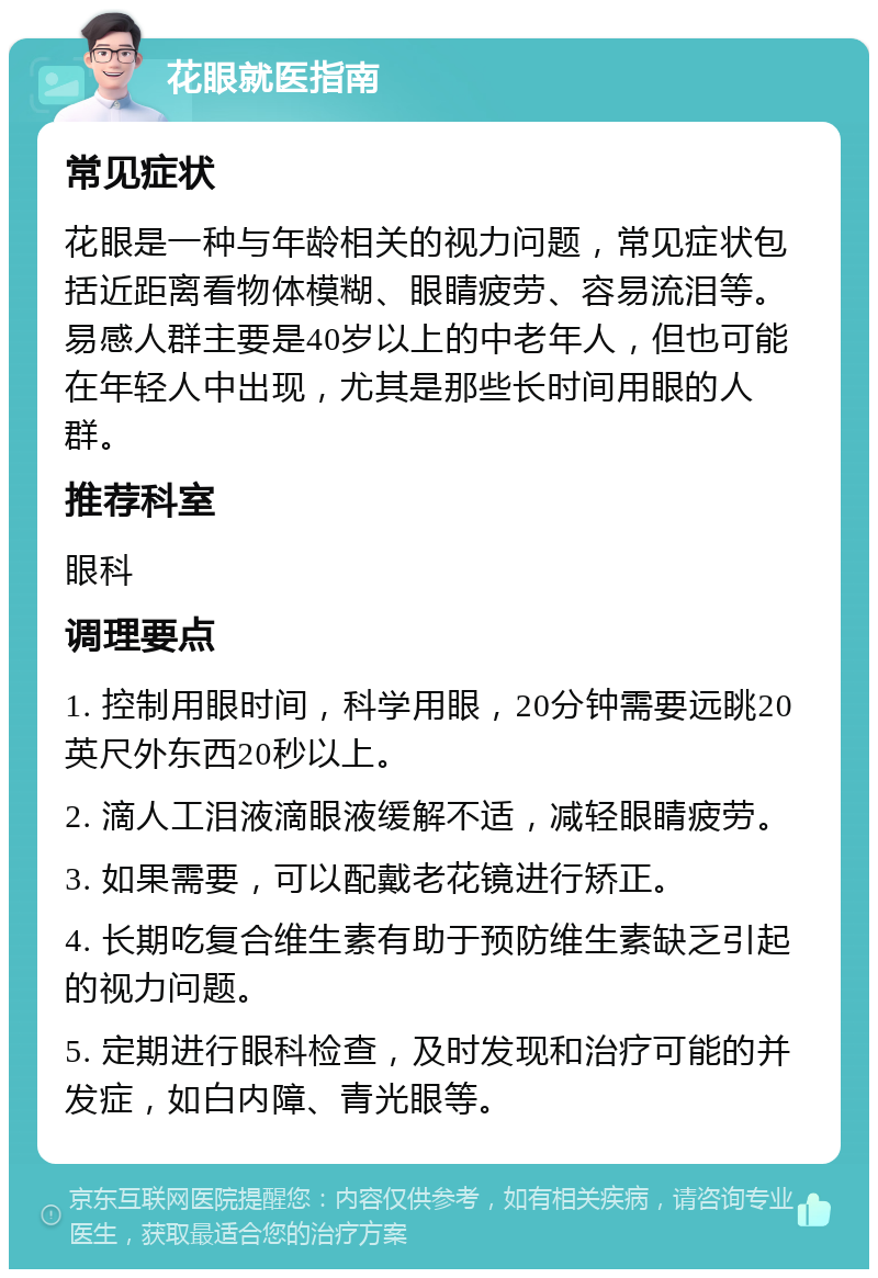 花眼就医指南 常见症状 花眼是一种与年龄相关的视力问题，常见症状包括近距离看物体模糊、眼睛疲劳、容易流泪等。易感人群主要是40岁以上的中老年人，但也可能在年轻人中出现，尤其是那些长时间用眼的人群。 推荐科室 眼科 调理要点 1. 控制用眼时间，科学用眼，20分钟需要远眺20英尺外东西20秒以上。 2. 滴人工泪液滴眼液缓解不适，减轻眼睛疲劳。 3. 如果需要，可以配戴老花镜进行矫正。 4. 长期吃复合维生素有助于预防维生素缺乏引起的视力问题。 5. 定期进行眼科检查，及时发现和治疗可能的并发症，如白内障、青光眼等。