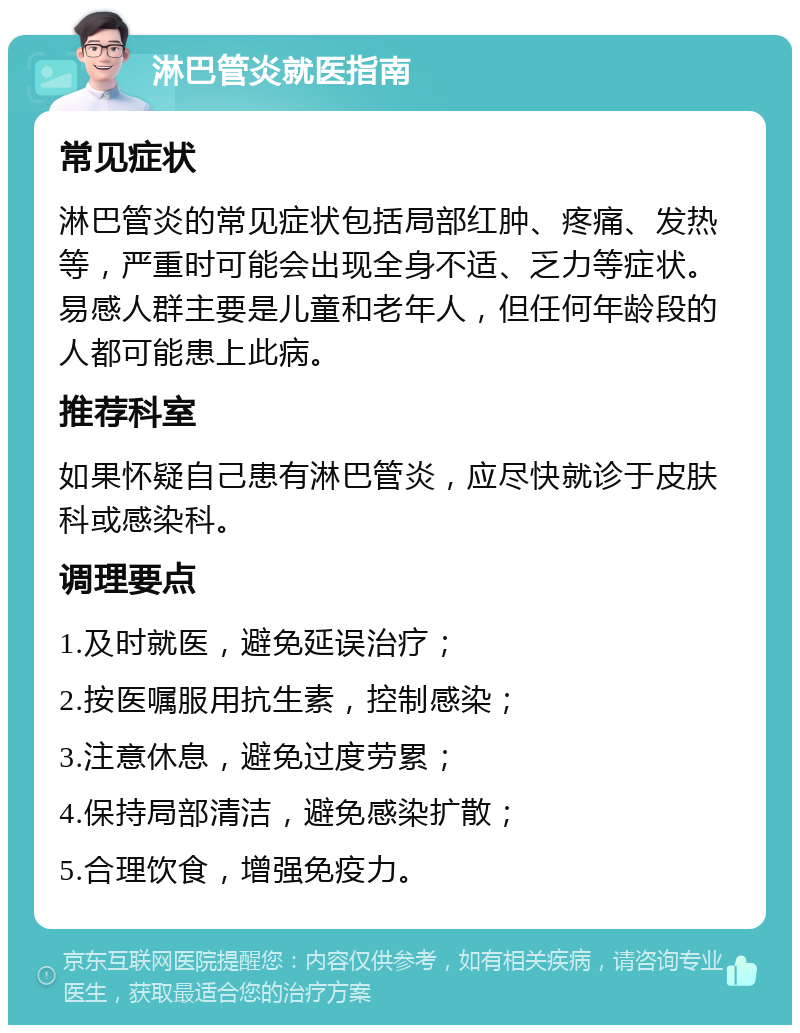 淋巴管炎就医指南 常见症状 淋巴管炎的常见症状包括局部红肿、疼痛、发热等，严重时可能会出现全身不适、乏力等症状。易感人群主要是儿童和老年人，但任何年龄段的人都可能患上此病。 推荐科室 如果怀疑自己患有淋巴管炎，应尽快就诊于皮肤科或感染科。 调理要点 1.及时就医，避免延误治疗； 2.按医嘱服用抗生素，控制感染； 3.注意休息，避免过度劳累； 4.保持局部清洁，避免感染扩散； 5.合理饮食，增强免疫力。