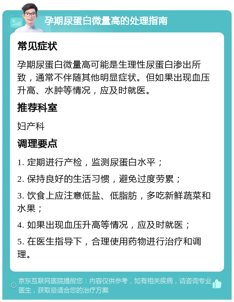 孕期尿蛋白微量高的处理指南 常见症状 孕期尿蛋白微量高可能是生理性尿蛋白渗出所致，通常不伴随其他明显症状。但如果出现血压升高、水肿等情况，应及时就医。 推荐科室 妇产科 调理要点 1. 定期进行产检，监测尿蛋白水平； 2. 保持良好的生活习惯，避免过度劳累； 3. 饮食上应注意低盐、低脂肪，多吃新鲜蔬菜和水果； 4. 如果出现血压升高等情况，应及时就医； 5. 在医生指导下，合理使用药物进行治疗和调理。