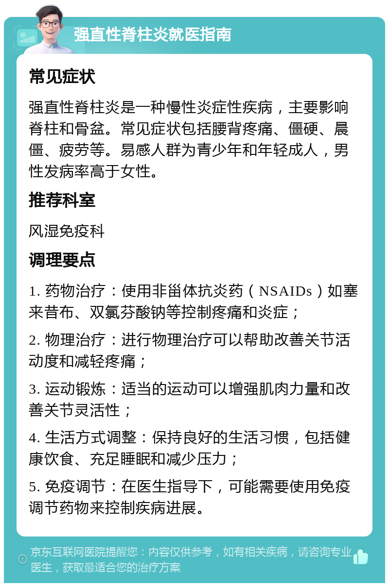 强直性脊柱炎就医指南 常见症状 强直性脊柱炎是一种慢性炎症性疾病，主要影响脊柱和骨盆。常见症状包括腰背疼痛、僵硬、晨僵、疲劳等。易感人群为青少年和年轻成人，男性发病率高于女性。 推荐科室 风湿免疫科 调理要点 1. 药物治疗：使用非甾体抗炎药（NSAIDs）如塞来昔布、双氯芬酸钠等控制疼痛和炎症； 2. 物理治疗：进行物理治疗可以帮助改善关节活动度和减轻疼痛； 3. 运动锻炼：适当的运动可以增强肌肉力量和改善关节灵活性； 4. 生活方式调整：保持良好的生活习惯，包括健康饮食、充足睡眠和减少压力； 5. 免疫调节：在医生指导下，可能需要使用免疫调节药物来控制疾病进展。