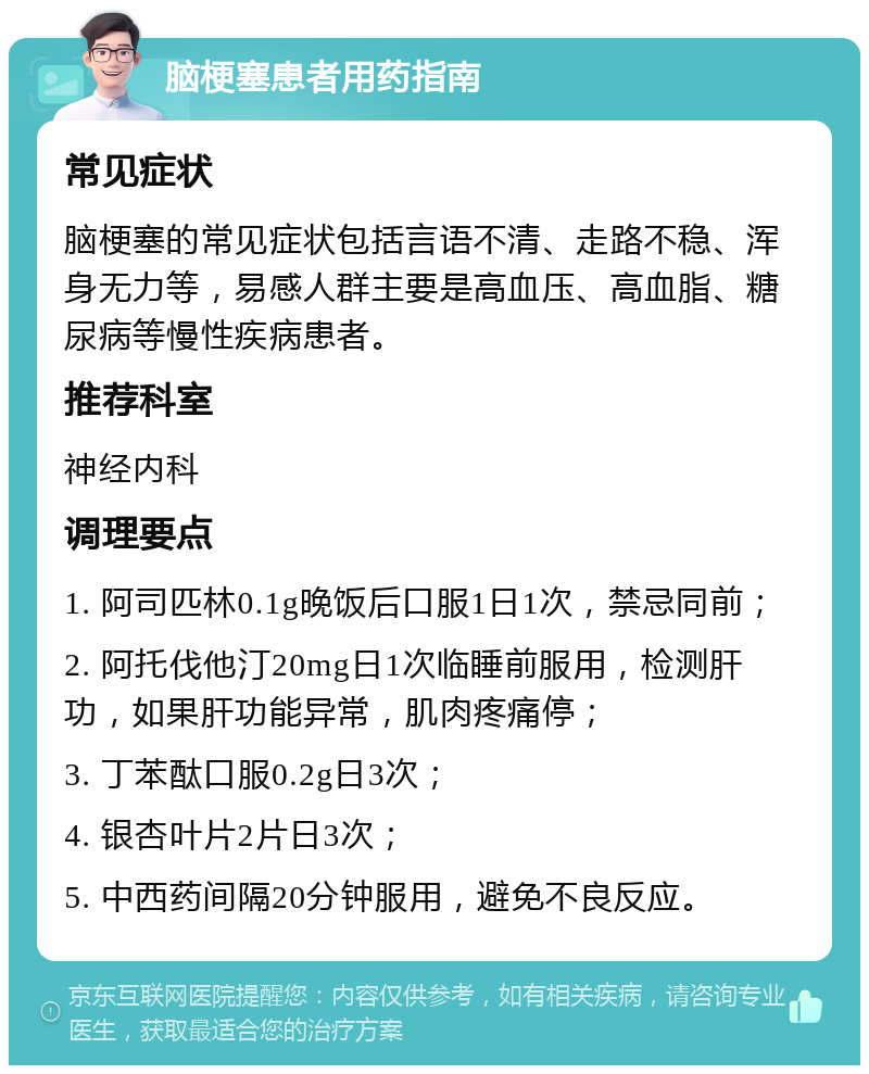 脑梗塞患者用药指南 常见症状 脑梗塞的常见症状包括言语不清、走路不稳、浑身无力等，易感人群主要是高血压、高血脂、糖尿病等慢性疾病患者。 推荐科室 神经内科 调理要点 1. 阿司匹林0.1g晚饭后口服1日1次，禁忌同前； 2. 阿托伐他汀20mg日1次临睡前服用，检测肝功，如果肝功能异常，肌肉疼痛停； 3. 丁苯酞口服0.2g日3次； 4. 银杏叶片2片日3次； 5. 中西药间隔20分钟服用，避免不良反应。