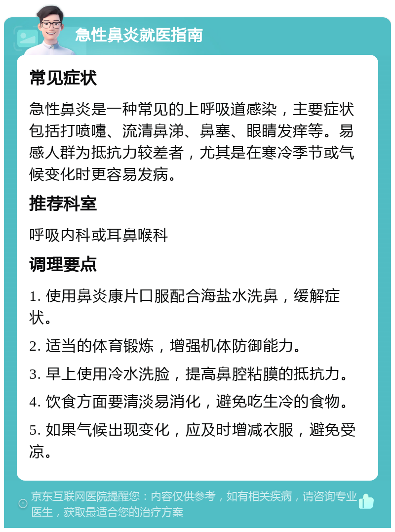 急性鼻炎就医指南 常见症状 急性鼻炎是一种常见的上呼吸道感染，主要症状包括打喷嚏、流清鼻涕、鼻塞、眼睛发痒等。易感人群为抵抗力较差者，尤其是在寒冷季节或气候变化时更容易发病。 推荐科室 呼吸内科或耳鼻喉科 调理要点 1. 使用鼻炎康片口服配合海盐水洗鼻，缓解症状。 2. 适当的体育锻炼，增强机体防御能力。 3. 早上使用冷水洗脸，提高鼻腔粘膜的抵抗力。 4. 饮食方面要清淡易消化，避免吃生冷的食物。 5. 如果气候出现变化，应及时增减衣服，避免受凉。