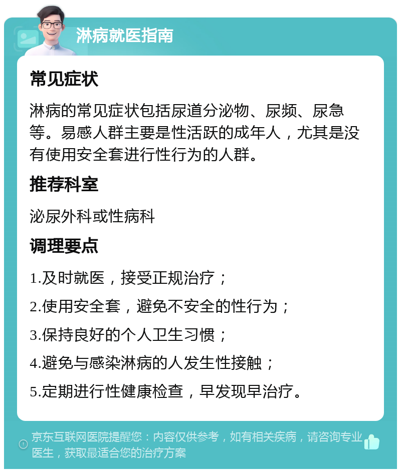 淋病就医指南 常见症状 淋病的常见症状包括尿道分泌物、尿频、尿急等。易感人群主要是性活跃的成年人，尤其是没有使用安全套进行性行为的人群。 推荐科室 泌尿外科或性病科 调理要点 1.及时就医，接受正规治疗； 2.使用安全套，避免不安全的性行为； 3.保持良好的个人卫生习惯； 4.避免与感染淋病的人发生性接触； 5.定期进行性健康检查，早发现早治疗。