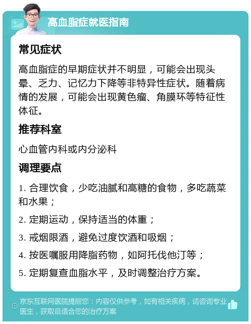 高血脂症就医指南 常见症状 高血脂症的早期症状并不明显，可能会出现头晕、乏力、记忆力下降等非特异性症状。随着病情的发展，可能会出现黄色瘤、角膜环等特征性体征。 推荐科室 心血管内科或内分泌科 调理要点 1. 合理饮食，少吃油腻和高糖的食物，多吃蔬菜和水果； 2. 定期运动，保持适当的体重； 3. 戒烟限酒，避免过度饮酒和吸烟； 4. 按医嘱服用降脂药物，如阿托伐他汀等； 5. 定期复查血脂水平，及时调整治疗方案。