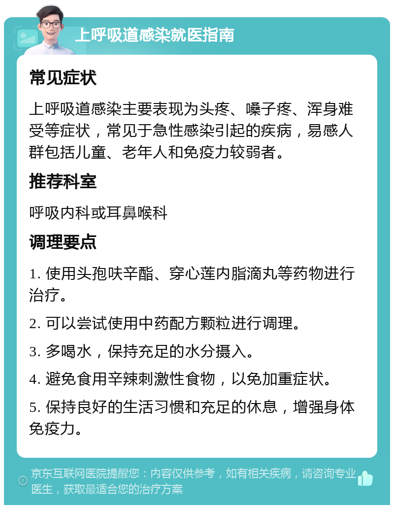 上呼吸道感染就医指南 常见症状 上呼吸道感染主要表现为头疼、嗓子疼、浑身难受等症状，常见于急性感染引起的疾病，易感人群包括儿童、老年人和免疫力较弱者。 推荐科室 呼吸内科或耳鼻喉科 调理要点 1. 使用头孢呋辛酯、穿心莲内脂滴丸等药物进行治疗。 2. 可以尝试使用中药配方颗粒进行调理。 3. 多喝水，保持充足的水分摄入。 4. 避免食用辛辣刺激性食物，以免加重症状。 5. 保持良好的生活习惯和充足的休息，增强身体免疫力。