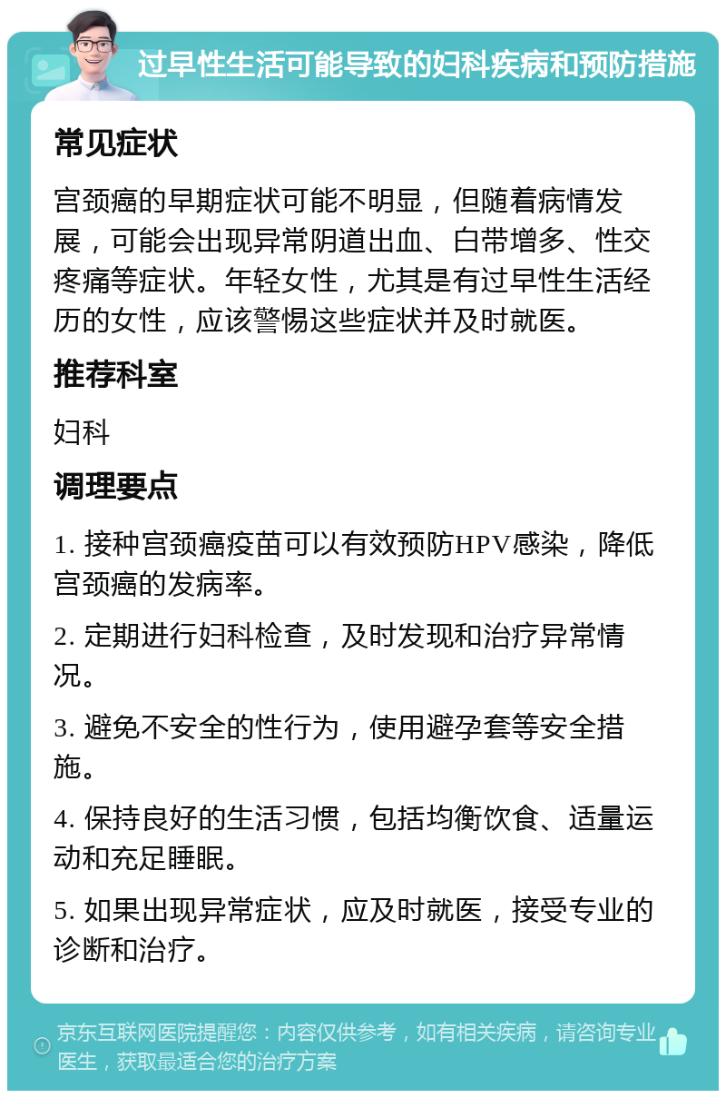 过早性生活可能导致的妇科疾病和预防措施 常见症状 宫颈癌的早期症状可能不明显，但随着病情发展，可能会出现异常阴道出血、白带增多、性交疼痛等症状。年轻女性，尤其是有过早性生活经历的女性，应该警惕这些症状并及时就医。 推荐科室 妇科 调理要点 1. 接种宫颈癌疫苗可以有效预防HPV感染，降低宫颈癌的发病率。 2. 定期进行妇科检查，及时发现和治疗异常情况。 3. 避免不安全的性行为，使用避孕套等安全措施。 4. 保持良好的生活习惯，包括均衡饮食、适量运动和充足睡眠。 5. 如果出现异常症状，应及时就医，接受专业的诊断和治疗。