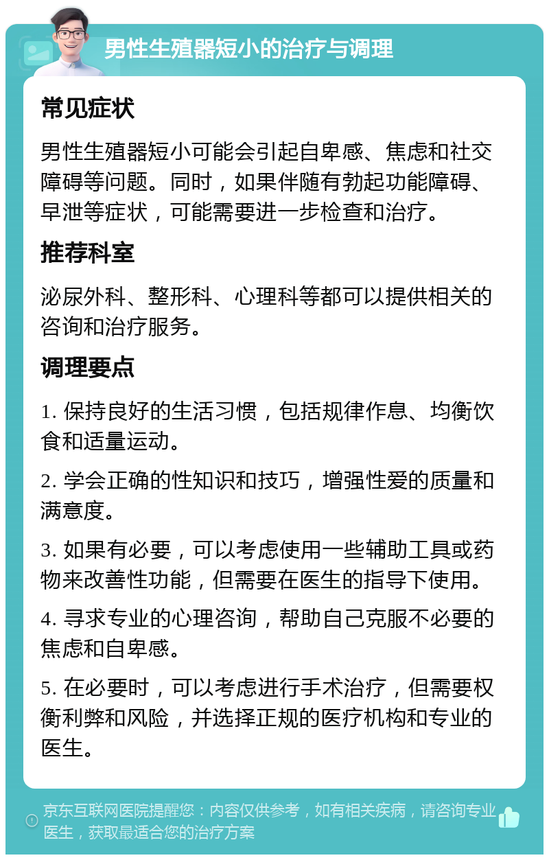 男性生殖器短小的治疗与调理 常见症状 男性生殖器短小可能会引起自卑感、焦虑和社交障碍等问题。同时，如果伴随有勃起功能障碍、早泄等症状，可能需要进一步检查和治疗。 推荐科室 泌尿外科、整形科、心理科等都可以提供相关的咨询和治疗服务。 调理要点 1. 保持良好的生活习惯，包括规律作息、均衡饮食和适量运动。 2. 学会正确的性知识和技巧，增强性爱的质量和满意度。 3. 如果有必要，可以考虑使用一些辅助工具或药物来改善性功能，但需要在医生的指导下使用。 4. 寻求专业的心理咨询，帮助自己克服不必要的焦虑和自卑感。 5. 在必要时，可以考虑进行手术治疗，但需要权衡利弊和风险，并选择正规的医疗机构和专业的医生。