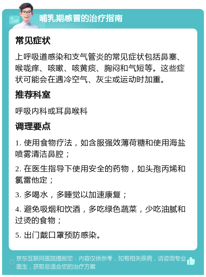 哺乳期感冒的治疗指南 常见症状 上呼吸道感染和支气管炎的常见症状包括鼻塞、喉咙痒、咳嗽、咳黄痰、胸闷和气短等。这些症状可能会在遇冷空气、灰尘或运动时加重。 推荐科室 呼吸内科或耳鼻喉科 调理要点 1. 使用食物疗法，如含服强效薄荷糖和使用海盐喷雾清洁鼻腔； 2. 在医生指导下使用安全的药物，如头孢丙烯和氯雷他定； 3. 多喝水，多睡觉以加速康复； 4. 避免吸烟和饮酒，多吃绿色蔬菜，少吃油腻和过烫的食物； 5. 出门戴口罩预防感染。