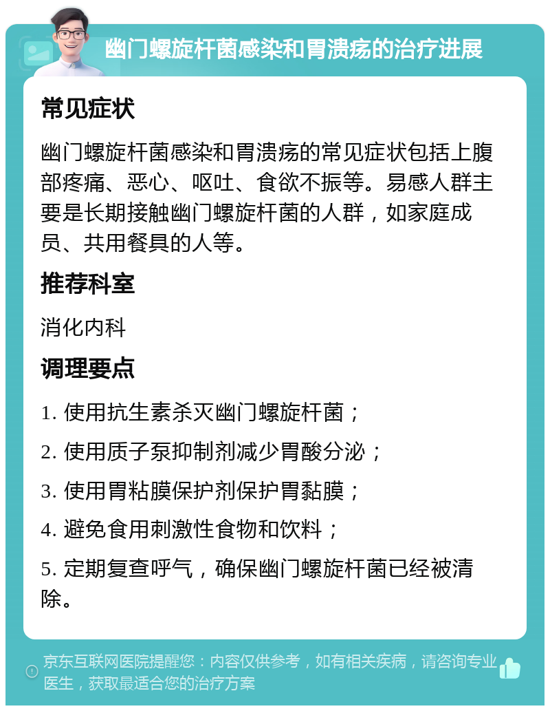 幽门螺旋杆菌感染和胃溃疡的治疗进展 常见症状 幽门螺旋杆菌感染和胃溃疡的常见症状包括上腹部疼痛、恶心、呕吐、食欲不振等。易感人群主要是长期接触幽门螺旋杆菌的人群，如家庭成员、共用餐具的人等。 推荐科室 消化内科 调理要点 1. 使用抗生素杀灭幽门螺旋杆菌； 2. 使用质子泵抑制剂减少胃酸分泌； 3. 使用胃粘膜保护剂保护胃黏膜； 4. 避免食用刺激性食物和饮料； 5. 定期复查呼气，确保幽门螺旋杆菌已经被清除。