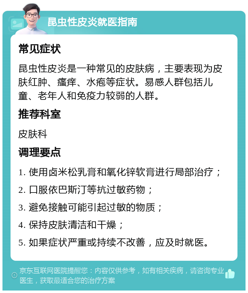 昆虫性皮炎就医指南 常见症状 昆虫性皮炎是一种常见的皮肤病，主要表现为皮肤红肿、瘙痒、水疱等症状。易感人群包括儿童、老年人和免疫力较弱的人群。 推荐科室 皮肤科 调理要点 1. 使用卤米松乳膏和氧化锌软膏进行局部治疗； 2. 口服依巴斯汀等抗过敏药物； 3. 避免接触可能引起过敏的物质； 4. 保持皮肤清洁和干燥； 5. 如果症状严重或持续不改善，应及时就医。